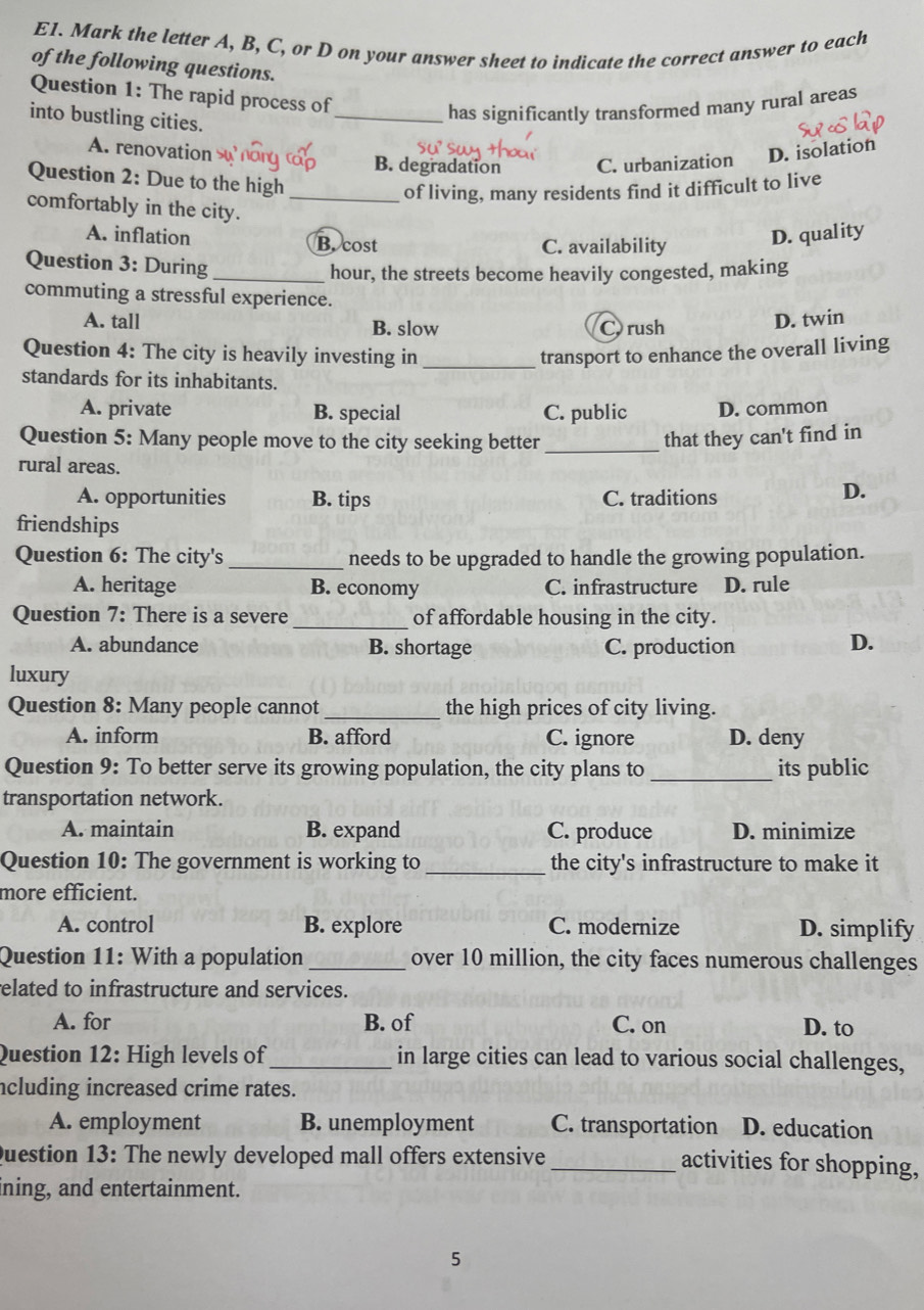 E1. Mark the letter A, B, C, or D on your answer sheet to indicate the correct answer to each
of the following questions.
Question 1: The rapid process of
into bustling cities.
_has significantly transformed many rural areas
A. renovation B. degradation C. urbanization D. isolation
Question 2: Due to the high
_of living, many residents find it difficult to live
comfortably in the city.
A. inflation B. cost
C. availability
D. quality
Question 3: During_
hour, the streets become heavily congested, making
commuting a stressful experience.
A. tall B. slow C rush
D. twin
_
Question 4: The city is heavily investing in transport to enhance the overall living
standards for its inhabitants.
A. private B. special C. public D. common
Question 5: Many people move to the city seeking better _that they can't find in
rural areas. D.
A. opportunities B. tips C. traditions
friendships
Question 6: The city's _needs to be upgraded to handle the growing population.
A. heritage B. economy C. infrastructure D. rule
Question 7: There is a severe _of affordable housing in the city.
A. abundance B. shortage C. production
D.
luxury
Question 8: Many people cannot_ the high prices of city living.
A. inform B. afford C. ignore D. deny
Question 9: To better serve its growing population, the city plans to _its public
transportation network.
A. maintain B. expand C. produce D. minimize
Question 10: The government is working to _the city's infrastructure to make it
more efficient.
A. control B. explore C. modernize D. simplify
Question 11: With a population _over 10 million, the city faces numerous challenges
related to infrastructure and services.
A. for B. of C. on D. to
Question 12: High levels of_ in large cities can lead to various social challenges,
ncluding increased crime rates.
A. employment B. unemployment C. transportation D. education
Question 13: The newly developed mall offers extensive
_activities for shopping,
ning, and entertainment.
5