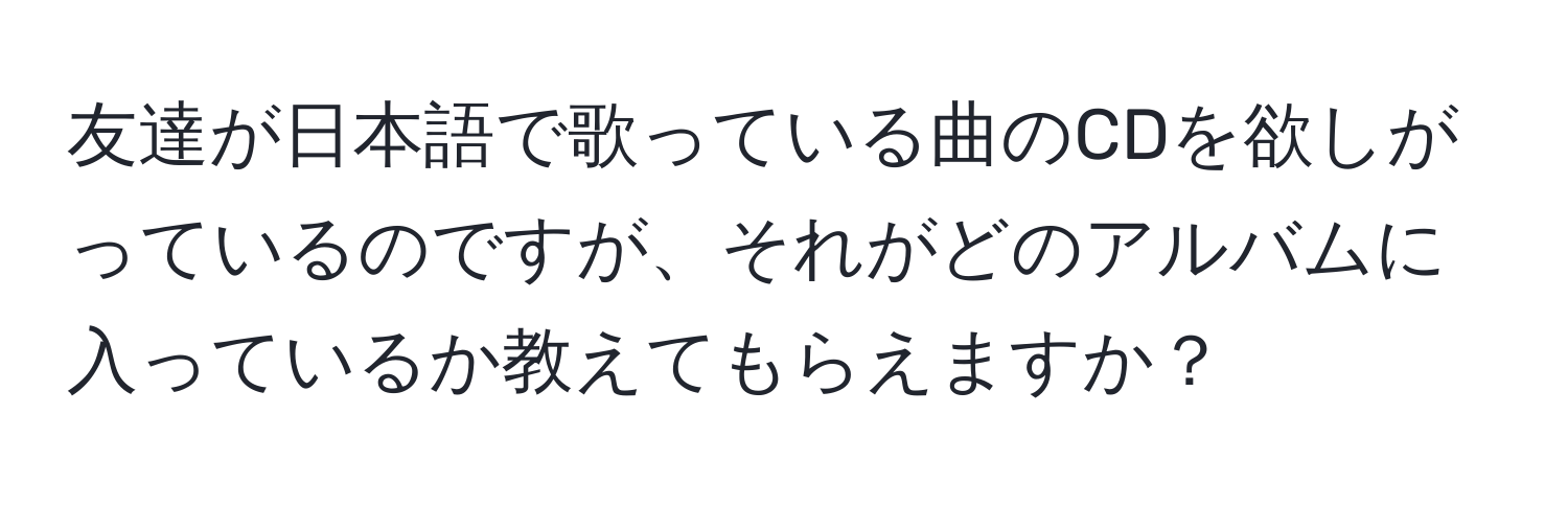 友達が日本語で歌っている曲のCDを欲しがっているのですが、それがどのアルバムに入っているか教えてもらえますか？