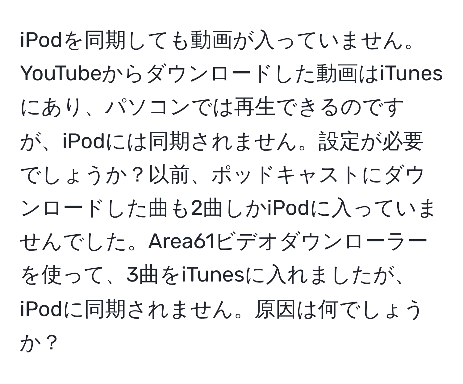 iPodを同期しても動画が入っていません。YouTubeからダウンロードした動画はiTunesにあり、パソコンでは再生できるのですが、iPodには同期されません。設定が必要でしょうか？以前、ポッドキャストにダウンロードした曲も2曲しかiPodに入っていませんでした。Area61ビデオダウンローラーを使って、3曲をiTunesに入れましたが、iPodに同期されません。原因は何でしょうか？