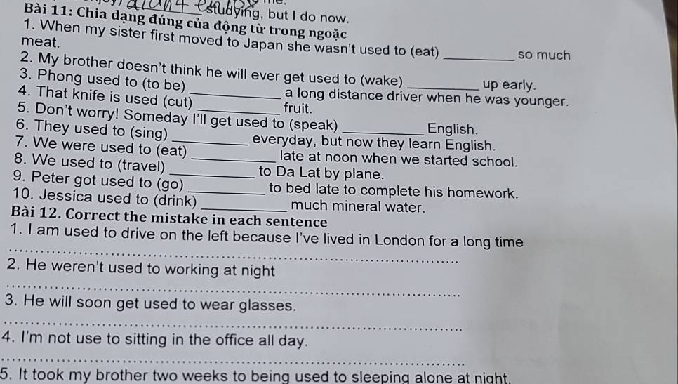 udying, but I do now. 
Bài 11: Chia dạng đúng của động từ trong ngoặc 
1. When my sister first moved to Japan she wasn't used to (eat) 
meat. 
so much 
2. My brother doesn't think he will ever get used to (wake)_ 
up early. 
3. Phong used to (to be) a long distance driver when he was younger. 
4. That knife is used (cut)_ 
fruit. 
5. Don't worry! Someday I'll get used to (speak) English. 
6. They used to (sing) everyday, but now they learn English. 
7. We were used to (eat) late at noon when we started school. 
8. We used to (travel) __to Da Lat by plane. 
9. Peter got used to (go) to bed late to complete his homework. 
10. Jessica used to (drink)_ _much mineral water. 
Bài 12. Correct the mistake in each sentence 
_ 
1. I am used to drive on the left because I've lived in London for a long time 
_ 
2. He weren't used to working at night 
3. He will soon get used to wear glasses. 
_ 
4. I'm not use to sitting in the office all day. 
_ 
5. It took my brother two weeks to being used to sleeping alone at night.
