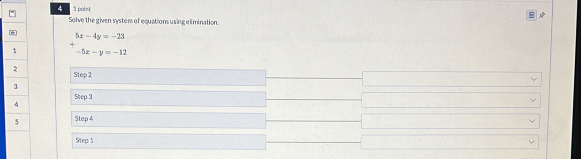 4 1 point
Solve the given system of equations using elimination.
+beginarrayr 5x-4y=-23 -5x-y=-12endarray
Step 2
Step 3
Step 4
Step 1