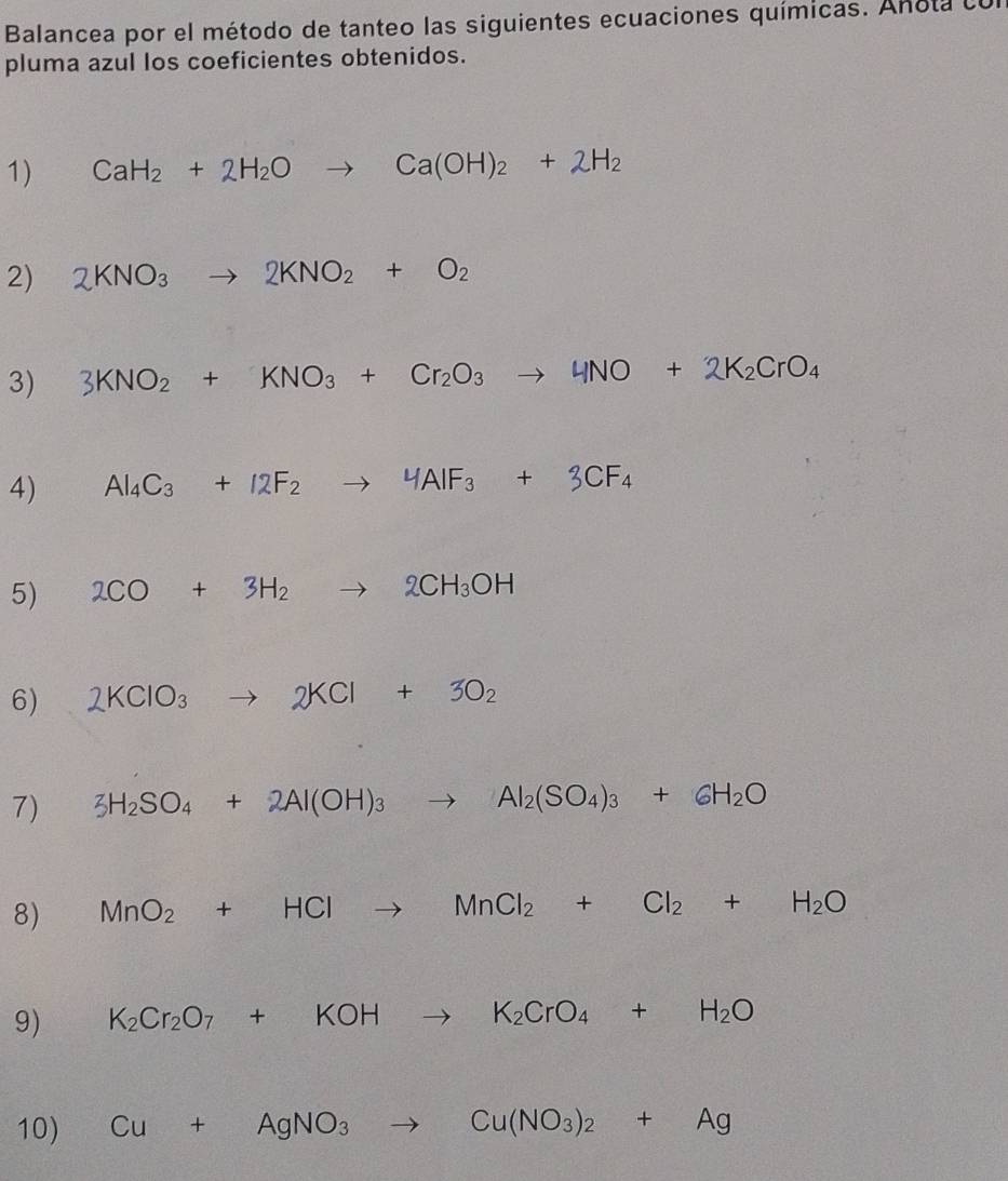Balancea por el método de tanteo las siguientes ecuaciones químicas. Anota con 
pluma azul los coeficientes obtenidos. 
1) CaH_2+2H_2Oto Ca(OH)_2+2H_2
2) 2KNO_3to 2KNO_2+O_2
3) 3KNO_2+KNO_3+Cr_2O_3to 4NO+2K_2CrO_4
4) Al_4C_3+12F_2to 4AIF_3+3CF_4
5) 2CO+3H_2to 2CH_3OH
6) 2KClO_3to 2KCl+3O_2
7) 3H_2SO_4+2Al(OH)_3to Al_2(SO_4)_3+6H_2O
8) MnO_2+HClto MnCl_2+Cl_2+H_2O
9) K_2Cr_2O_7+KOHto K_2CrO_4+H_2O
10) Cu+AgNO_3to Cu(NO_3)_2+Ag