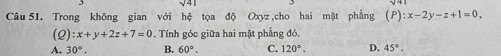 sqrt(41)
sqrt(41)
Câu 51. Trong không gian với hệ tọa độ Oxyz ,cho hai mặt phẳng (P):x-2y-z+1=0, 
(2): x+y+2z+7=0. Tính góc giữa hai mặt phẳng đó.
A. 30°. B. 60°. C. 120°. D. 45°.