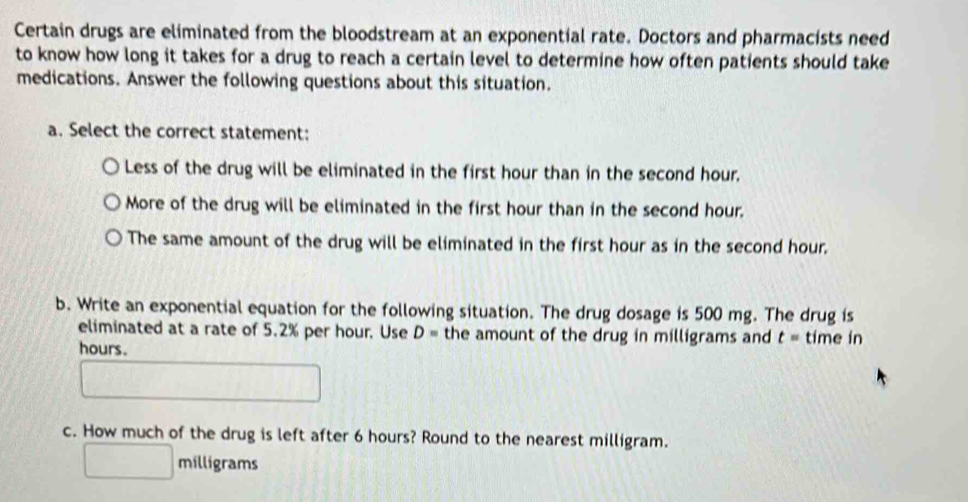 Certain drugs are eliminated from the bloodstream at an exponential rate. Doctors and pharmacists need
to know how long it takes for a drug to reach a certain level to determine how often patients should take
medications. Answer the following questions about this situation.
a. Select the correct statement:
Less of the drug will be eliminated in the first hour than in the second hour.
More of the drug will be eliminated in the first hour than in the second hour.
The same amount of the drug will be eliminated in the first hour as in the second hour.
b. Write an exponential equation for the following situation. The drug dosage is 500 mg. The drug is
eliminated at a rate of 5.2% per hour. Use D= the amount of the drug in milligrams and t= time in
hours.
c. How much of the drug is left after 6 hours? Round to the nearest milligram.
milligrams