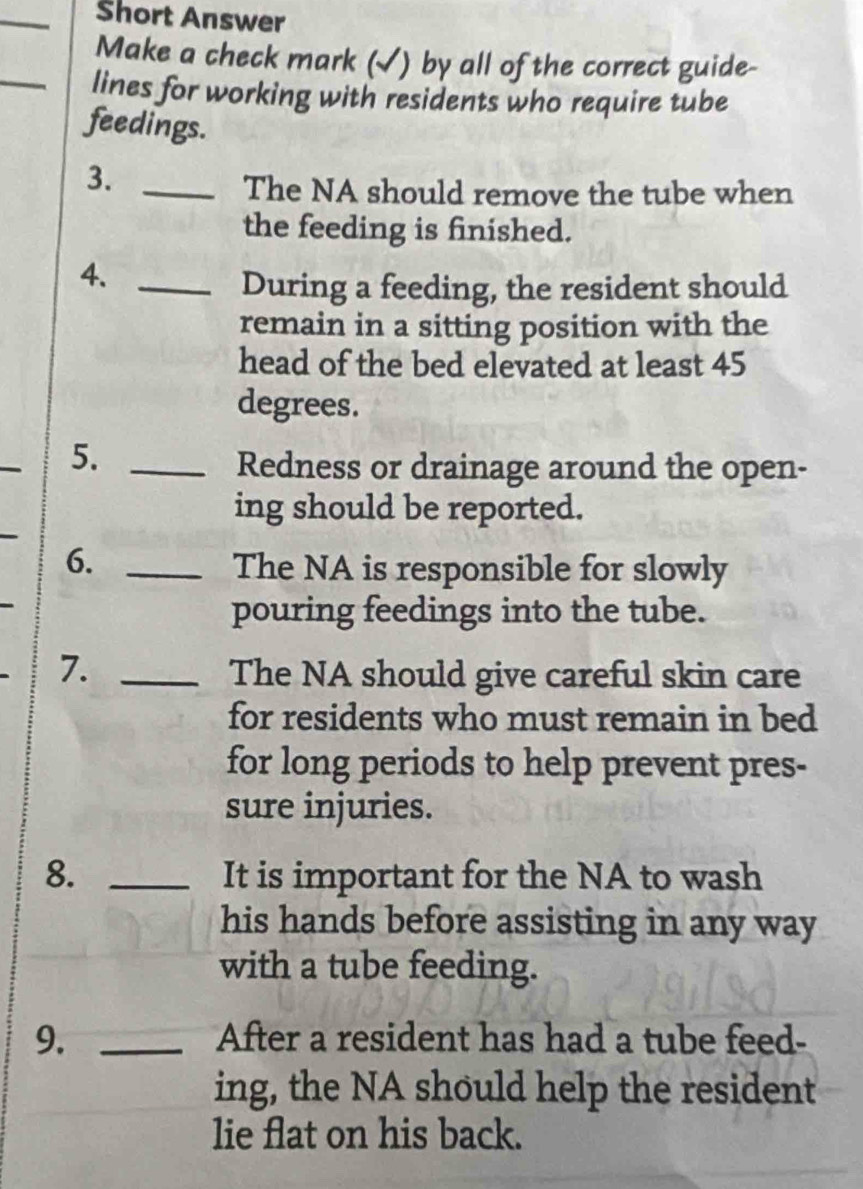 Šhort Answer 
Make a check mark (√) by all of the correct guide- 
_lines for working with residents who require tube 
feedings. 
3._ 
The NA should remove the tube when 
the feeding is finished. 
4._ 
During a feeding, the resident should 
remain in a sitting position with the 
head of the bed elevated at least 45
degrees. 
_ 
5._ 
Redness or drainage around the open- 
ing should be reported. 
6._ 
The NA is responsible for slowly 
pouring feedings into the tube. 
7. _The NA should give careful skin care 
for residents who must remain in bed 
for long periods to help prevent pres- 
sure injuries. 
8. _It is important for the NA to wash 
his hands before assisting in any way 
with a tube feeding. 
9. _After a resident has had a tube feed- 
ing, the NA should help the resident 
lie flat on his back.