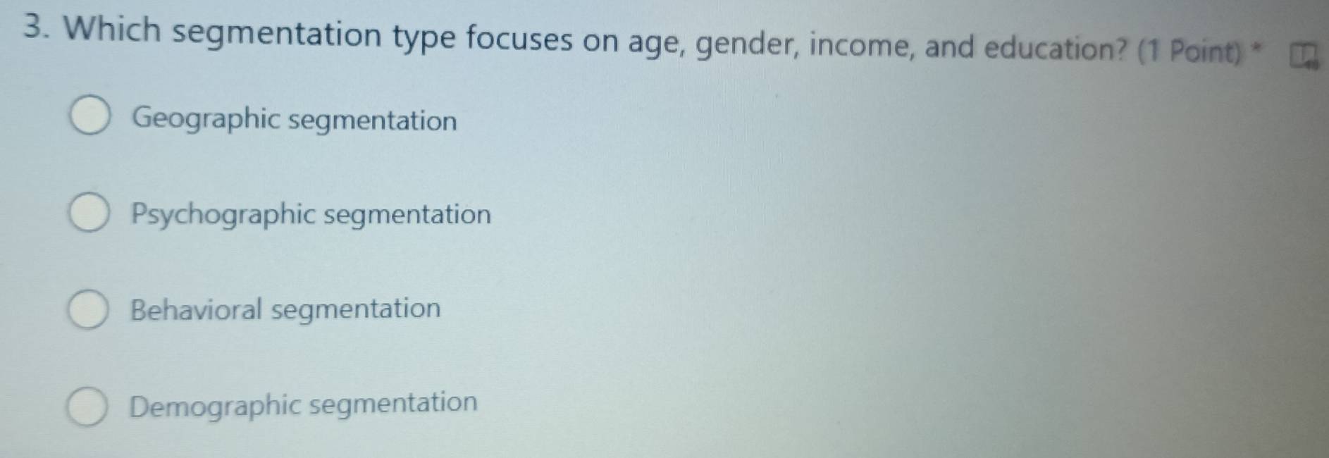 Which segmentation type focuses on age, gender, income, and education? (1 Point) *
Geographic segmentation
Psychographic segmentation
Behavioral segmentation
Demographic segmentation