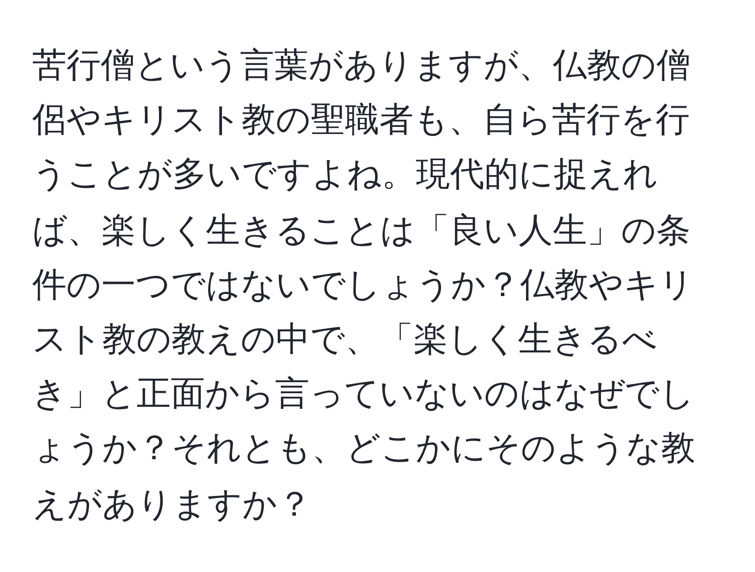 苦行僧という言葉がありますが、仏教の僧侶やキリスト教の聖職者も、自ら苦行を行うことが多いですよね。現代的に捉えれば、楽しく生きることは「良い人生」の条件の一つではないでしょうか？仏教やキリスト教の教えの中で、「楽しく生きるべき」と正面から言っていないのはなぜでしょうか？それとも、どこかにそのような教えがありますか？