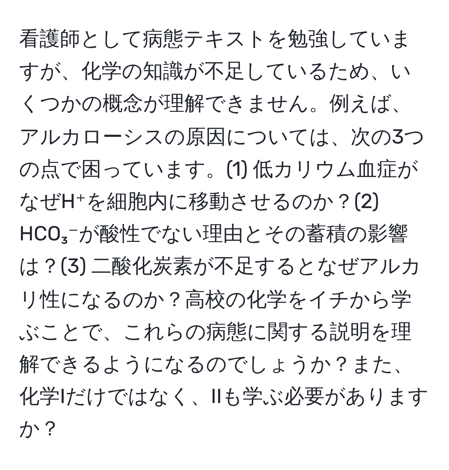 看護師として病態テキストを勉強していますが、化学の知識が不足しているため、いくつかの概念が理解できません。例えば、アルカローシスの原因については、次の3つの点で困っています。(1) 低カリウム血症がなぜH⁺を細胞内に移動させるのか？(2) HCO₃⁻が酸性でない理由とその蓄積の影響は？(3) 二酸化炭素が不足するとなぜアルカリ性になるのか？高校の化学をイチから学ぶことで、これらの病態に関する説明を理解できるようになるのでしょうか？また、化学Iだけではなく、IIも学ぶ必要がありますか？