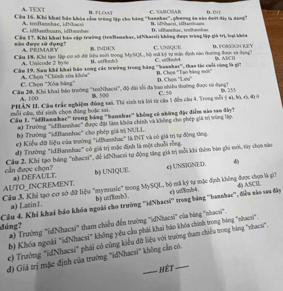 A. TEXT B. FLOAT C. VARCHAR D. INT
Câu 16. Khi khai báo khóa cấm trùng lặp cho bãng ''bannhac'', phương án nào dưới đây là đúng?
A. tenBannhac, idNhacsi B. idNhacsi, idBanthuam
C. idBanthuar, idBannhac D. idBannhac, tenBannhac
Câu 17. Khi khai báo cặp trường (tenBannhac, idNhacsi) không được trùng lặp giá trị, loại khóa
nào được sử dụng?
A. PRIMARY B. INDEX C. UNIQUE D. FOREIGN KEY
Câu 18. Khi tạo lập cơ sở dữ liệu mới trong MySQL, bộ mã ký tự mặc định nào thường được sử dụng?
A. Unicode 2 byte B. utf8mb3 C. utf8mb4 D. ASClI
Câu 19. Sau khi khai báo xong các trường trong bảng ''bannhac'', thao tác cuối cùng là gì?
A. Chọn "Chỉnh sửa khóa" B. Chọn "Tạo bảng mới"
C. Chọn "Xóa bảng" D. Chọn ''Lưu''
Câu 20. Khi khai báo trường "tenNhacsi", độ dài tối đa bao nhiêu thường được sử dụng?
A. 100 B. 500 C. 50
D. 255
PHÀN II. Câu trắc nghiệm đúng sai. Thí sinh trả lời từ câu 1 đến câu 4. Trong mỗi ý a), b), c), d) ở
mỗi câu, thí sinh chọn đúng hoặc sai.
Câu 1. ''idBannhac" trong bảng "bannhac" không có những đặc điểm nào sau đây?
a) Trường "idBannhac" được đặt làm khóa chính và không cho phép giá trị trùng lặp.
b) Trường "idBannhac" cho phép giá trị NULL.
c) Kiểu dữ liệu của trường "idBannhac" là INT và có giá trị tự động tăng.
d) Trường "idBannhac" có giá trị mặc định là một chuỗi rỗng.
Câu 2. Khi tạo bảng "nhacsi", đề idNhacsi tự động tăng giá trị mỗi khi thêm bản ghi mới, tùy chọn nào
cần được chọn?
a) DEFAULT. b) UNIQUE. c) UNSIGNED. d)
AUTO_INCREMENT.
Câu 3. Khi tạo cơ sở dữ liệu "mymusic" trong MySQL, bộ mã ký tự mặc định không được chọn là gi?
b) utf8mb3. c) utf8mb4. d) ASCIl.
Câu 4. Khi khai báo khóa ngoài cho trường ''idNhacsi'' trong bảng ''bannhac'', điều nào sau đây a) Latin1.
a) Trường "idNhacsi" tham chiếu đến trường "idNhacsi" của bảng "nhacsi".
đúng?
b) Khóa ngoài "idNhacsi" không yêu cầu phải khai báo khóa chính trong bảng "nhacsi".
c) Trường "idNhacsi" phải có cùng kiểu dữ liệu với trường tham chiếu trong bảng "nhacsi".
d) Giá trị mặc định của trường "idNhacsi" không cần có.
Hét