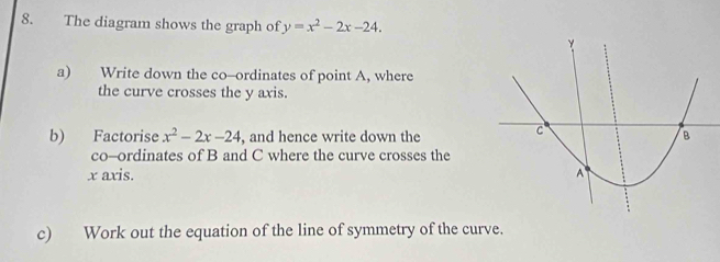 The diagram shows the graph of y=x^2-2x-24. 
a) Write down the co--ordinates of point A, where 
the curve crosses the y axis. 
b) Factorise x^2-2x-24 , and hence write down the 
co-ordinates of B and C where the curve crosses the
x axis. 
c) Work out the equation of the line of symmetry of the curve.