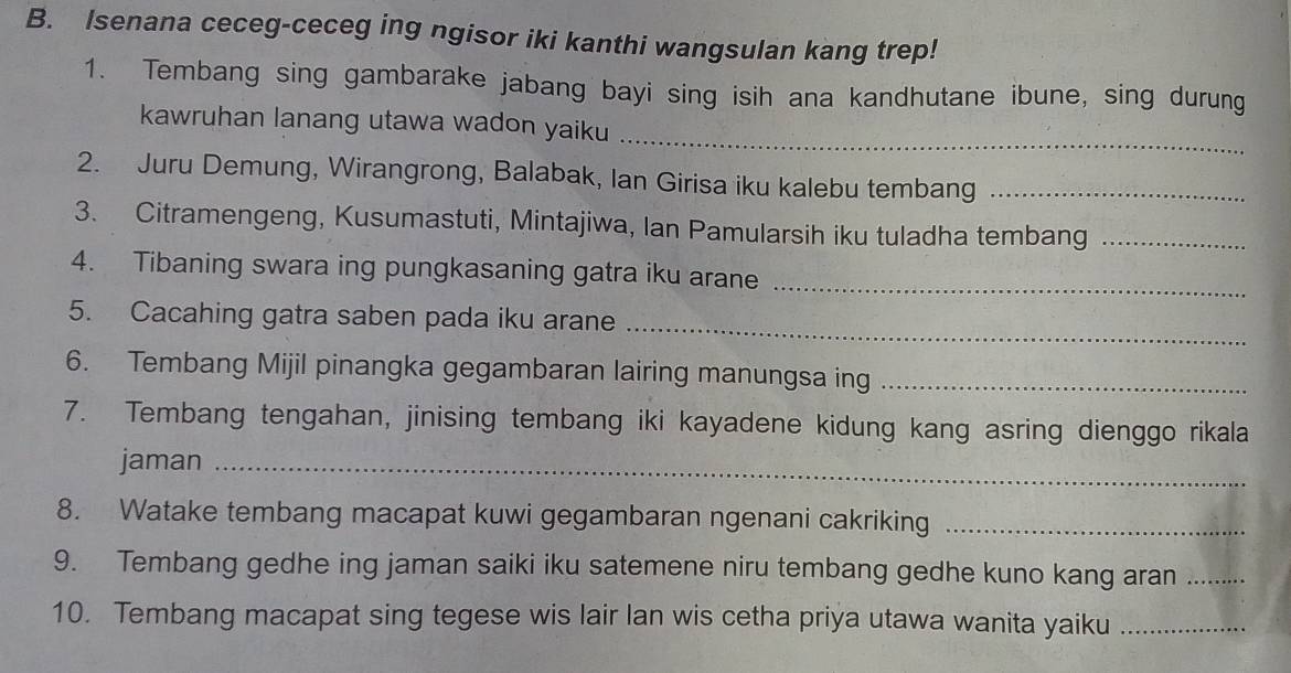 Isenana ceceg-ceceg ing ngisor iki kanthi wangsulan kang trep! 
1. Tembang sing gambarake jabang bayi sing isih ana kandhutane ibune, sing durung 
_ 
kawruhan lanang utawa wadon yaiku 
2. Juru Demung, Wirangrong, Balabak, Ian Girisa iku kalebu tembang_ 
3. Citramengeng, Kusumastuti, Mintajiwa, Ian Pamularsih iku tuladha tembang_ 
4. Tibaning swara ing pungkasaning gatra iku arane_ 
5. Cacahing gatra saben pada iku arane 
_ 
6. Tembang Mijil pinangka gegambaran lairing manungsa ing_ 
7. Tembang tengahan, jinising tembang iki kayadene kidung kang asring dienggo rikala 
jaman_ 
8. Watake tembang macapat kuwi gegambaran ngenani cakriking_ 
9. Tembang gedhe ing jaman saiki iku satemene niru tembang gedhe kuno kang aran_ 
10. Tembang macapat sing tegese wis lair lan wis cetha priya utawa wanita yaiku_