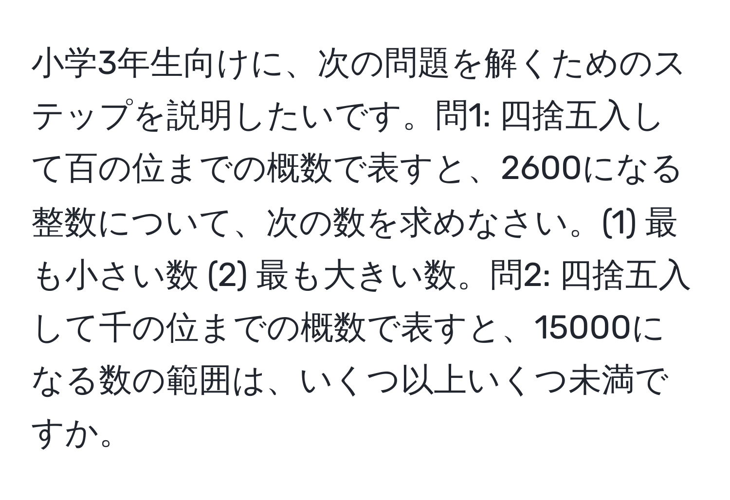 小学3年生向けに、次の問題を解くためのステップを説明したいです。問1: 四捨五入して百の位までの概数で表すと、2600になる整数について、次の数を求めなさい。(1) 最も小さい数 (2) 最も大きい数。問2: 四捨五入して千の位までの概数で表すと、15000になる数の範囲は、いくつ以上いくつ未満ですか。