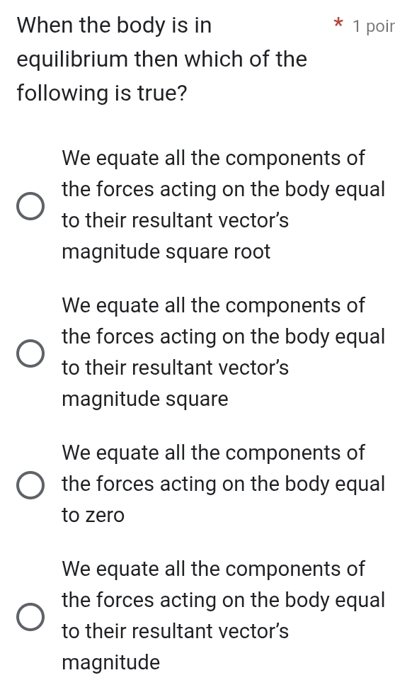 When the body is in 1 poir
equilibrium then which of the
following is true?
We equate all the components of
the forces acting on the body equal
to their resultant vector's
magnitude square root
We equate all the components of
the forces acting on the body equal
to their resultant vector's
magnitude square
We equate all the components of
the forces acting on the body equal
to zero
We equate all the components of
the forces acting on the body equal
to their resultant vector's
magnitude