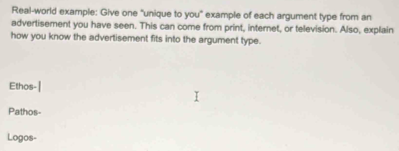 Real-world example: Give one “unique to you” example of each argument type from an 
advertisement you have seen. This can come from print, internet, or television. Also, explain 
how you know the advertisement fits into the argument type. 
Ethos- 
Pathos- 
Logos-