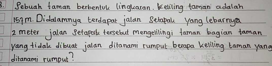 Sebuah taman berbentuk lingkaran. Keliling taman adalah
159m. Didalamnya terdapar jalan Setapal yang lebarnya
2 meter jalan Setapal tersebut mengelilingi taman bagian taman 
yang tidak dibuar jalan diranami rumput berapa keliling taman yang 
diranami rumput?