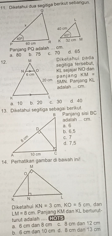 Diketahui dua segitiga berikut sebangun.
 
Panjang PQ adalah ... cm.
a. 80 b.75 c. 70 d. 65
12.Diketahui pada
segitiga tersebut,
KL sejajar NO dan
panjang KM =
5MN. Panjang KL
adalah ... cm.
a. 10 b. 20 c. 30 d.40
13. Diketahui segitiga sebagai berikut.
B Panjang sisi BC
adalah ... cm.
a. 6
b. 6,5
c. 7
d. 7,5
14. Perhatikan gambar di bawah ini!
Diketahui KN=3cm,KO=5cm , dan
LM=8cm. Panjang KM dan KL berturut-
turut adalah  .... HOTS
a. 6 cm dan 8 cm c. 8 cm dan 12 cm
b. 6 cm dan 10 cm d. 8 cm dan 13 cm