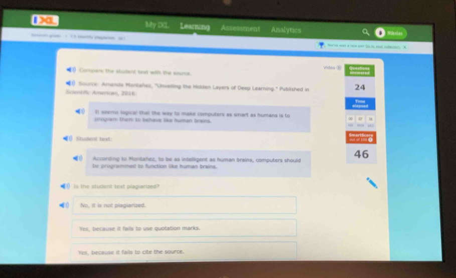 1>a My DCL Learning Assessment Analytics Nikolas
 “ You've won a new per So to your colection. X
Video ⑤ Questions
Compare the student 'ted with tthe source. answered
Source: Amanda Montahez, ''Unwellng the Midden Layers of Deep Learning.'' Published in 24
Scientific American, 2016
elapsed Time
1 It seems ingical that the way to make computers as smart as humans is to
program them to behave like human brains.
00 07 36
“ .EC
1) Student text: SmartScor
out of 100 ③
According to Montanez, to be as intelligent as human brains, computers should
46
be programmed to function like human brains.
) Is the student text plagiarized?
No, it is not plagiarized.
Yes, because it falls to use quotation marks.
Yes, because it fails to cite the source.