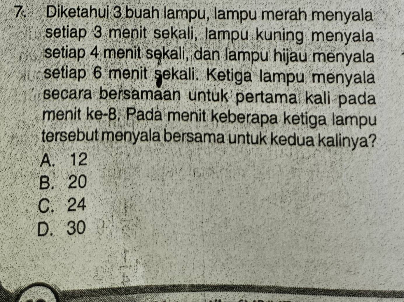 Diketahui 3 buah lampu, lampu merah menyala
setiap 3 menit sekali, lampu kuning menyala
setiap 4 menit sekali, dan lampu hijau menyala
setiap 6 menit sekali. Ketiga lampu menyala
secara bersamāan untuk pertama kali pada
menit ke -8. Pada menit keberapa ketiga lampu
tersebut menyala bersama untuk kedua kalinya?
A. 12
B. 20
C. 24
D. 30