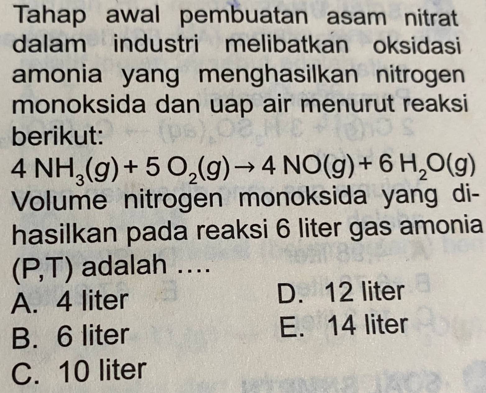 Tahap awal pembuatan asam nitrat
dalam industri melibatkan oksidasi
amonia yang menghasilkan nitrogen 
monoksida dan uap air menurut reaksi
berikut:
4NH_3(g)+5O_2(g)to 4NO(g)+6H_2O(g)
Volume nitrogen monoksida yang di-
hasilkan pada reaksi 6 liter gas amonia
(P,T) adalah ....
A. 4 liter
D. 12 liter
B. 6 liter
E. 14 liter
C. 10 liter