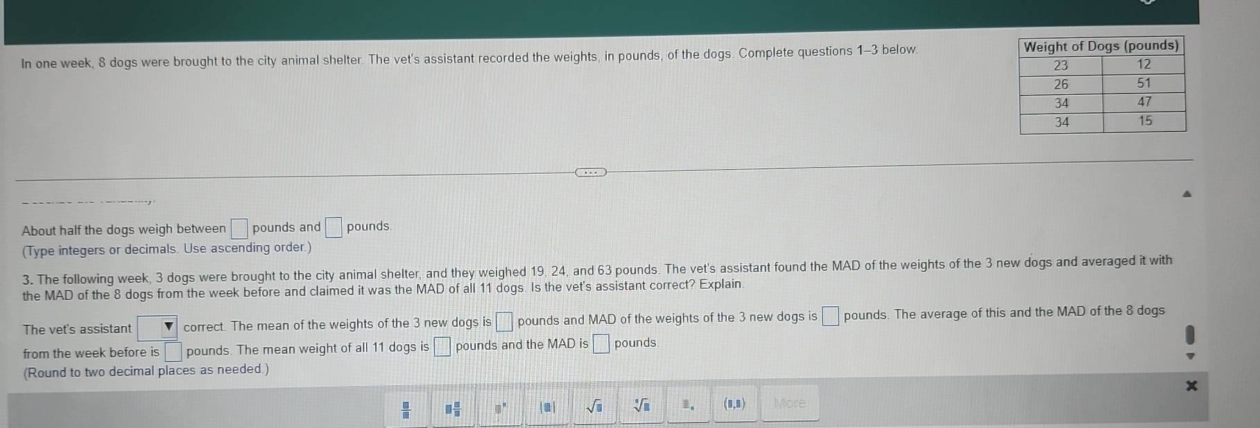 In one week, 8 dogs were brought to the city animal shelter. The vet's assistant recorded the weights, in pounds, of the dogs. Complete questions 1-3 below. 
About half the dogs weigh between □ pounds and □ pounds
(Type integers or decimals. Use ascending order.) 
3. The following week, 3 dogs were brought to the city animal shelter, and they weighed 19, 24, and 63 pounds. The vet's assistant found the MAD of the weights of the 3 new dogs and averaged it with 
the MAD of the 8 dogs from the week before and claimed it was the MAD of all 11 dogs. Is the vet's assistant correct? Explain 
The vet's assistant v correct. The mean of the weights of the 3 new dogs is □ pounds and MAD of the weights of the 3 new dogs is □ pounds. The average of this and the MAD of the 8 dogs 
from the week before is □ pounds. The mean weight of all 11 dogs is □ pounds and the pounds
(Round to two decimal places as needed.)
 □ /□   □  □ /□   0. . sqrt(□ ) Vi 1. (□ ,□ ) More