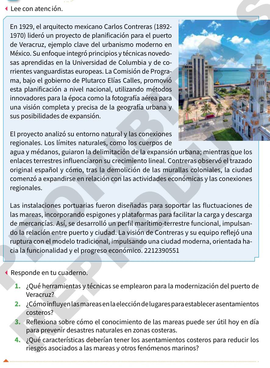 Lee con atención.
En 1929, el arquitecto mexicano Carlos Contreras (1892-
1970) lideró un proyecto de planificación para el puerto
de Veracruz, ejemplo clave del urbanismo moderno en
México. Su enfoque integró principios y técnicas novedo-
sas aprendidas en la Universidad de Columbia y de co-
rrientes vanguardistas europeas. La Comisión de Progra-
ma, bajo el gobierno de Plutarco Elías Calles, promovió
esta planificación a nivel nacional, utilizando métodos
innovadores para la época como la fotografía aérea para
una visión completa y precisa de la geografía urbana y
sus posibilidades de expansión.
El proyecto analizó su entorno natural y las conexiones
regionales. Los límites naturales, como los cuerpos de
agua y médanos, guiaron la delimitación de la expansión urbana; mientras que los
enlaces terrestres influenciaron su crecimiento lineal. Contreras observó el trazado
original español y cómo, tras la demolición de las murallas coloniales, la ciudad
comenzó a expandirse en relación con las actividades económicas y las conexiones
regionales.
Las instalaciones portuarias fueron diseñadas para soportar las fluctuaciones de
las mareas, incorporando espigones y plataformas para facilitar la carga y descarga
de mercancías. Así, se desarrolló un perfil marítimo-terrestre funcional, impulsan-
do la relación entre puerto y ciudad. La visión de Contreras y su equipo reflejó una
ruptura con el modelo tradicional, impulsando una ciudad moderna, orientada ha-
cia la funcionalidad y el progreso económico. 2212390551
Responde en tu cuaderno.
1  ¿Qué herramientas y técnicas se emplearon para la modernización del puerto de
Veracruz?
2.  ¿Cómo influyen las mareas en la elección de lugares para establecer asentamientos
costeros?
3. Reflexiona sobre cómo el conocimiento de las mareas puede ser útil hoy en día
para prevenir desastres naturales en zonas costeras.
4.  ¿Qué características deberían tener los asentamientos costeros para reducir los
riesgos asociados a las mareas y otros fenómenos marinos?
_