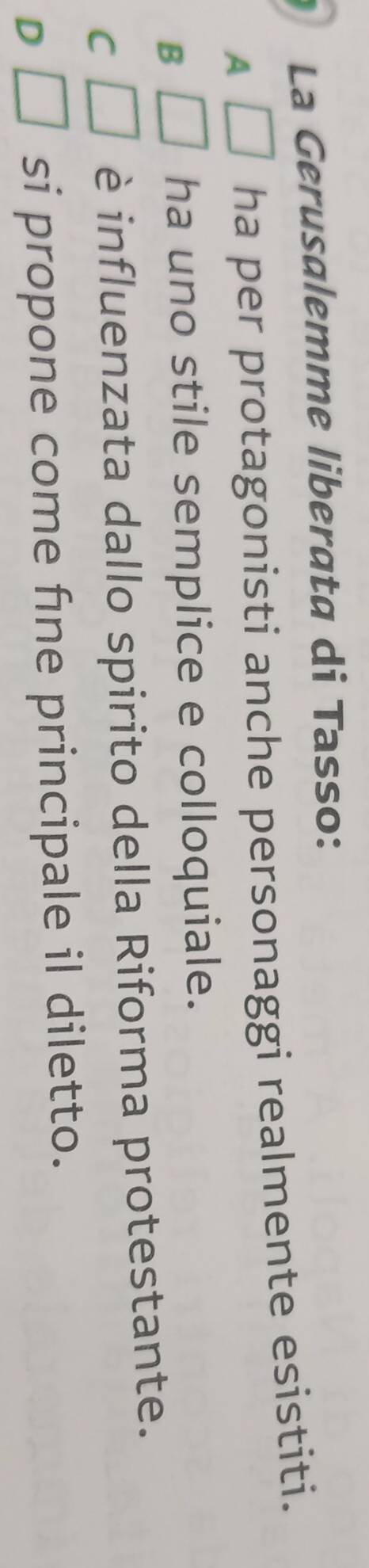 La Gerusalemme liberata di Tasso:
A ha per protagonisti anche personaggi realmente esistiti.
B
ha uno stile semplice e colloquiale.
C □ è influenzata dallo spirito della Riforma protestante.
D^ si propone come fne principale il diletto.