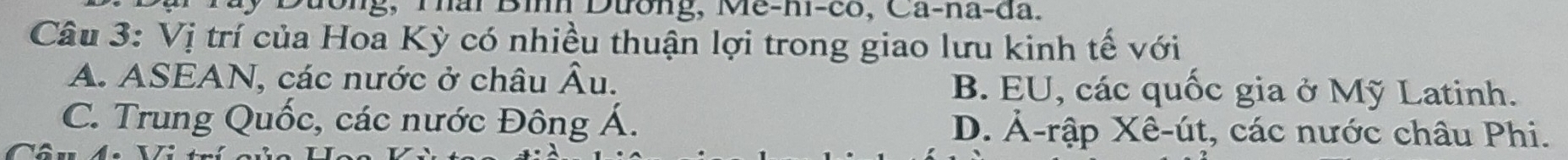 hai Bìh Dtrong, Me-n-co, Ca-na-đa.
Câu 3: Vị trí của Hoa Kỳ có nhiều thuận lợi trong giao lưu kinh tế với
A. ASEAN, các nước ở châu hat A u. B. EU, các quốc gia ở Mỹ Latinh.
C. Trung Quốc, các nước Đông Á. D. Ả-rập Xê-út, các nước châu Phi.