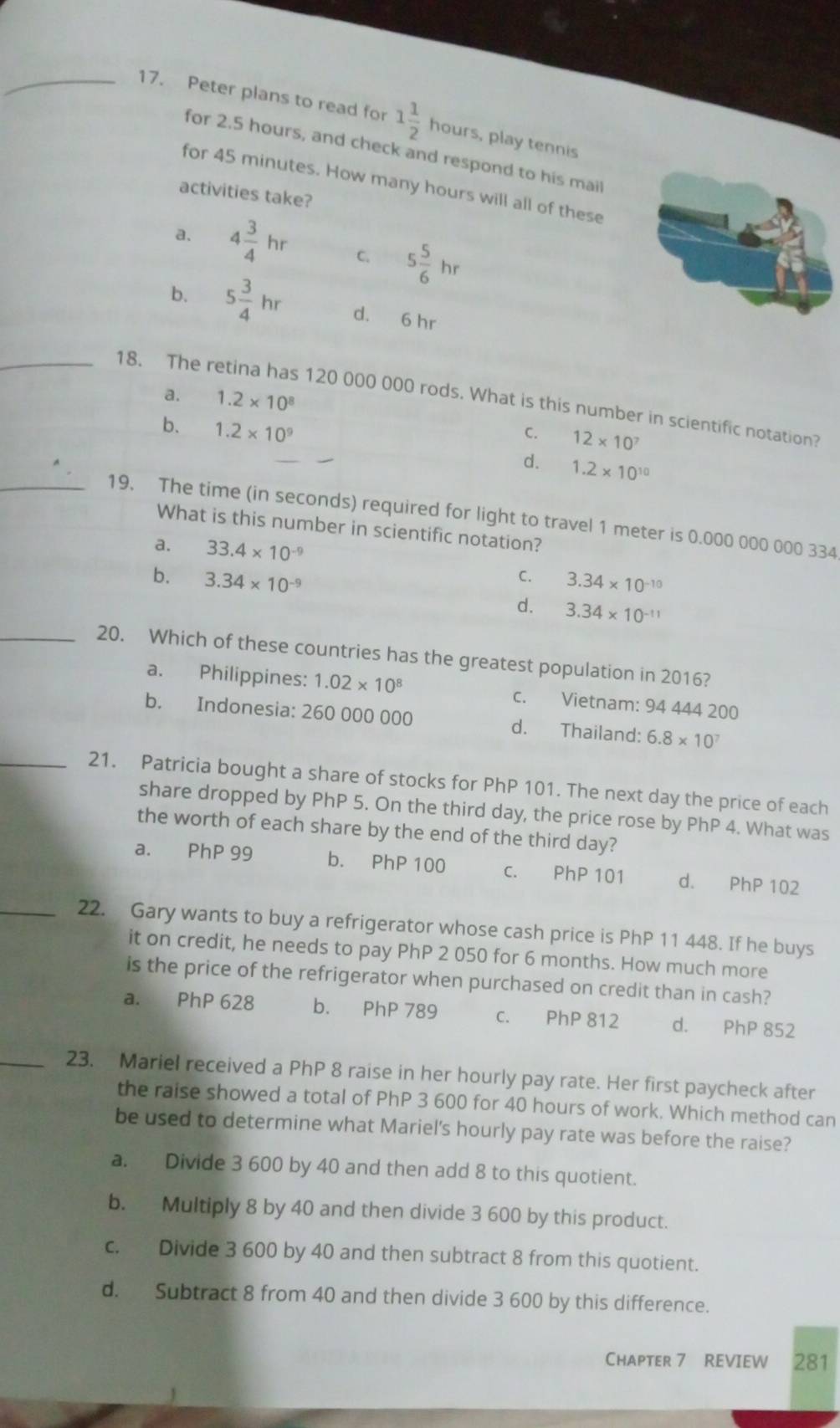 Peter plans to read for 1 1/2 h ours, play tennis
for 2.5 hours, and check and respond to his mail
for 45 minutes. How many hours will all of these
activities take?
a. 4 3/4 hr C. 5 5/6 hr
b. 5 3/4 hr d. 6 hr
a. 1.2* 10^8
_18. The retina has 120 000 000 rods. What is this number in scientific notation?
b. 1.2* 10^9
C. 12* 10^7
d. 1.2* 10^(10)
_19. The time (in seconds) required for light to travel 1 meter is 0.000 000 000 334
What is this number in scientific notation?
a. 33.4* 10^(-9)
C.
b. 3.34* 10^(-9) 3.34* 10^(-10)
d. 3.34* 10^(-11)
_20. Which of these countries has the greatest population in 2016?
a. Philippines: 1.02* 10^8 c. Vietnam: 94 444 200
b. Indonesia: 260 000 000 d. Thailand: 6.8* 10^7
_21. Patricia bought a share of stocks for PhP 101. The next day the price of each
share dropped by PhP 5. On the third day, the price rose by PhP4. What was
the worth of each share by the end of the third day?
a. PhP 99 b. PhP 100 c. PhP 101 d. PhP 102
_22. Gary wants to buy a refrigerator whose cash price is PhP 11 448. If he buys
it on credit, he needs to pay PhP 2 050 for 6 months. How much more
is the price of the refrigerator when purchased on credit than in cash?
a. PhP 628 b. PhP 789 c. PhP 812 d. PhP 852
_23. Mariel received a PhP 8 raise in her hourly pay rate. Her first paycheck after
the raise showed a total of PhP 3 600 for 40 hours of work. Which method can
be used to determine what Mariel's hourly pay rate was before the raise?
a. Divide 3 600 by 40 and then add 8 to this quotient.
b. Multiply 8 by 40 and then divide 3 600 by this product.
c. Divide 3 600 by 40 and then subtract 8 from this quotient.
d. Subtract 8 from 40 and then divide 3 600 by this difference.
Chapter 7 REVIEW 281