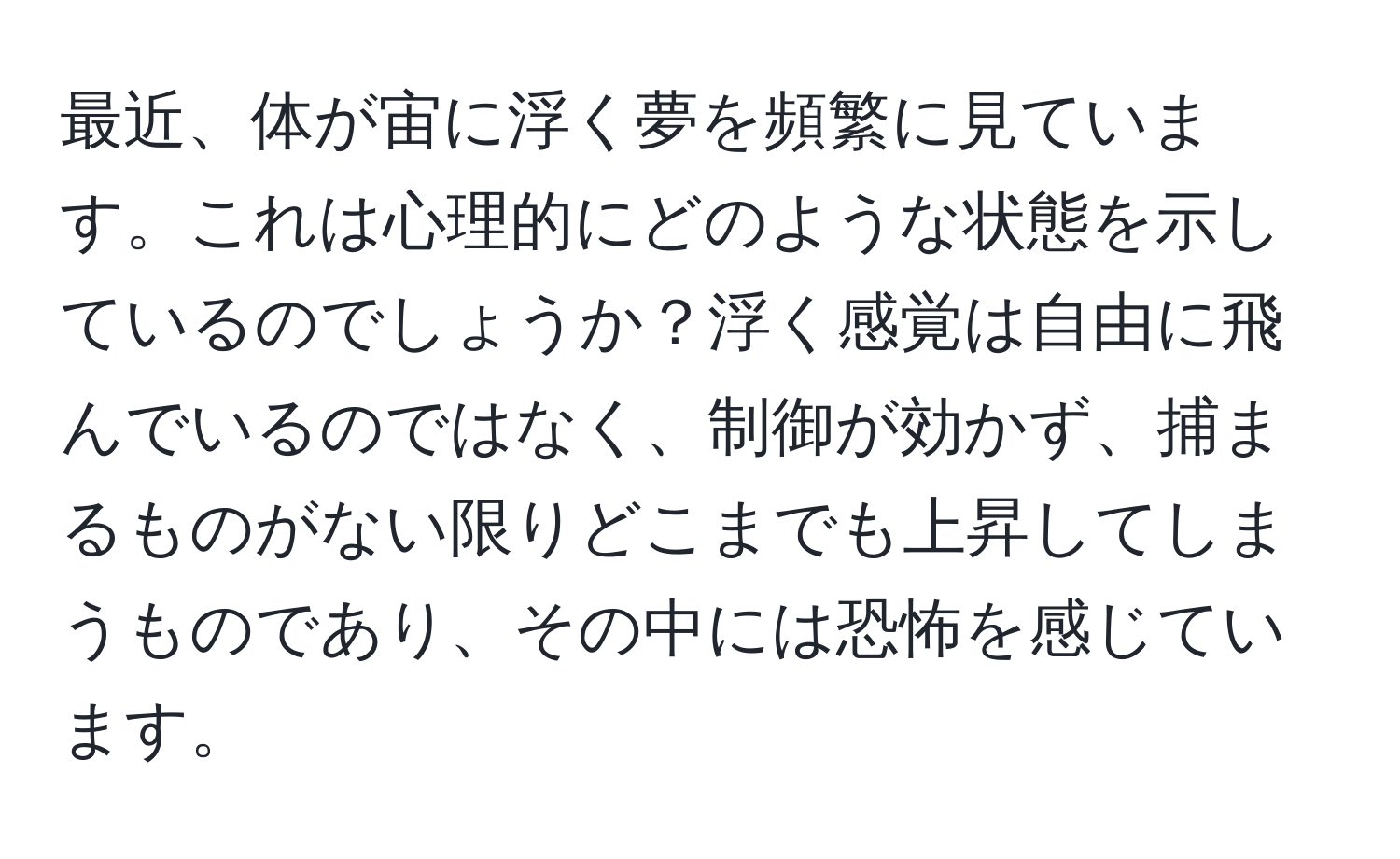 最近、体が宙に浮く夢を頻繁に見ています。これは心理的にどのような状態を示しているのでしょうか？浮く感覚は自由に飛んでいるのではなく、制御が効かず、捕まるものがない限りどこまでも上昇してしまうものであり、その中には恐怖を感じています。