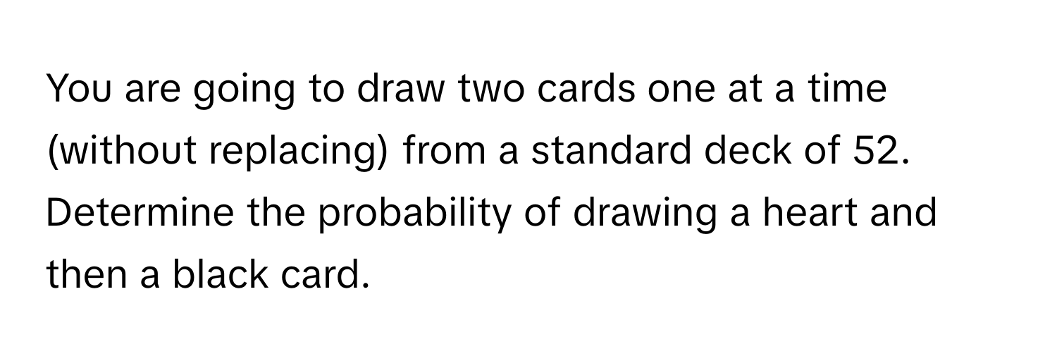 You are going to draw two cards one at a time (without replacing) from a standard deck of 52. Determine the probability of drawing a heart and then a black card.