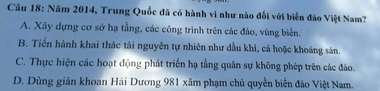 Năm 2014, Trung Quốc đã có hành vi như nào đối với biển đảo Việt Nam?
A. Xây dựng cơ sở hạ tầng, các công trình trên các đảo, vùng biển.
B. Tiến hành khai thác tài nguyên tự nhiên như dầu khí, cá hoặc khoáng sản.
C. Thực hiện các hoạt động phát triển hạ tầng quân sự không phép trên các đảo.
D. Dùng giản khoan Hải Dương 981 xâm phạm chủ quyền biển đảo Việt Nam.