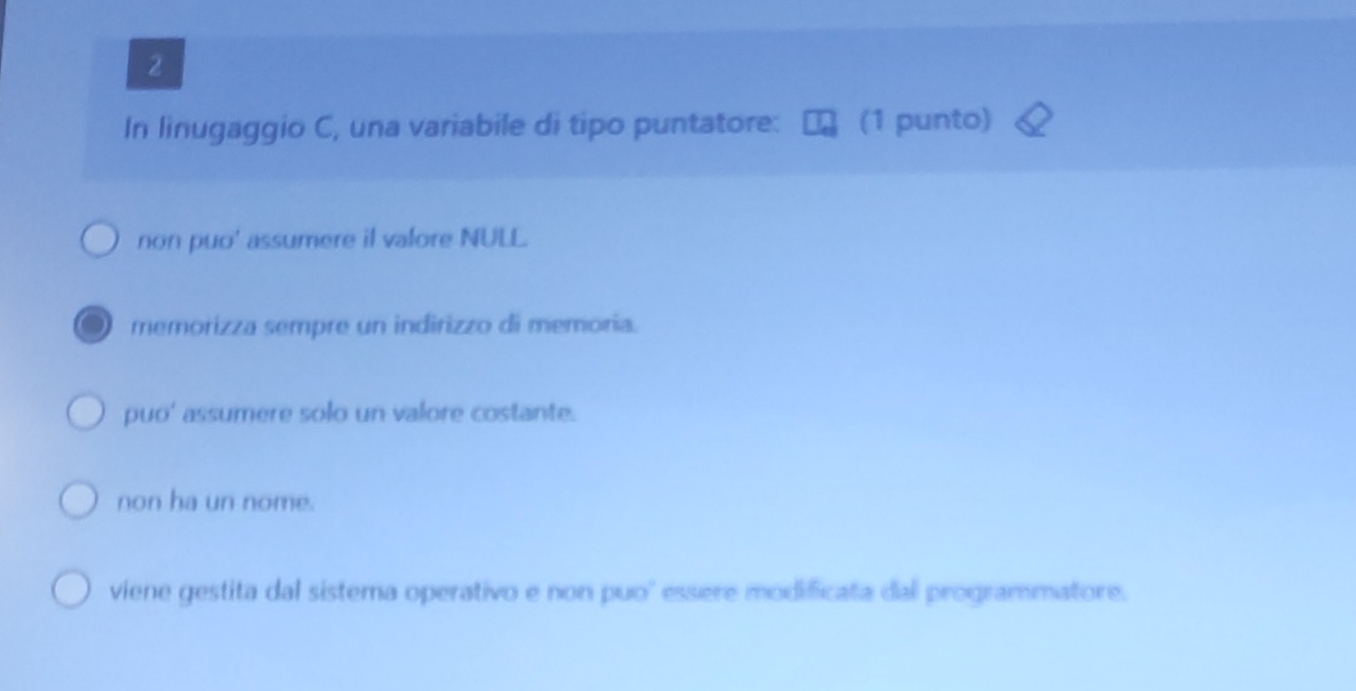 In linugaggio C, una variabile di tipo puntatore: (1 punto)
non puo' assumere il valore NULL.
memorizza sempre un indirizzo di memoria.
puo' assumere solo un valore costante.
non ha un nome.
viene gestita dal sistema operativo e non puo' essere modificata dal programmatore.