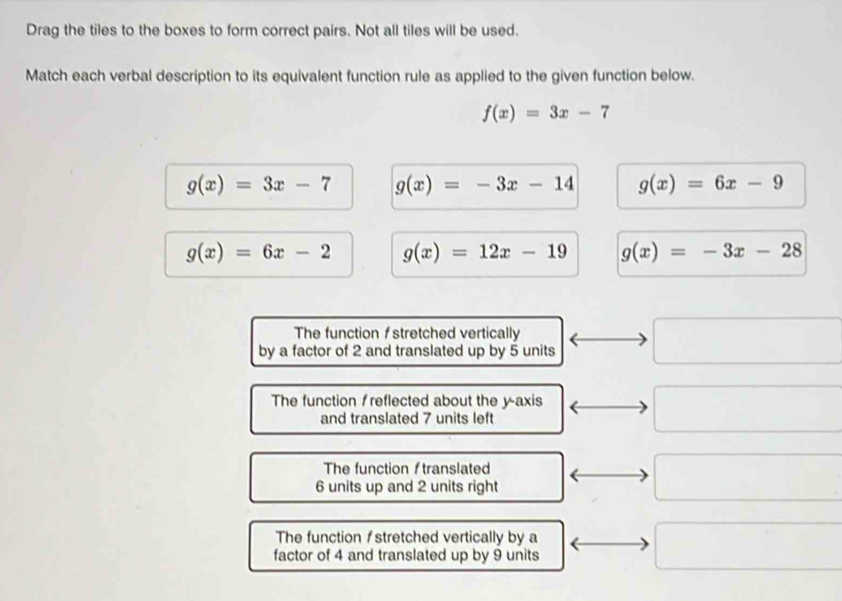 Drag the tiles to the boxes to form correct pairs. Not all tiles will be used.
Match each verbal description to its equivalent function rule as applied to the given function below.
f(x)=3x-7
g(x)=3x-7 g(x)=-3x-14 g(x)=6x-9
g(x)=6x-2 g(x)=12x-19 g(x)=-3x-28
The function stretched vertically
by a factor of 2 and translated up by 5 units^ 
The function f reflected about the y-axis
and translated 7 units left^ 
The function f translated
6 units up and 2 units right □ 
The function / stretched vertically by a
factor of 4 and translated up by 9 units
□