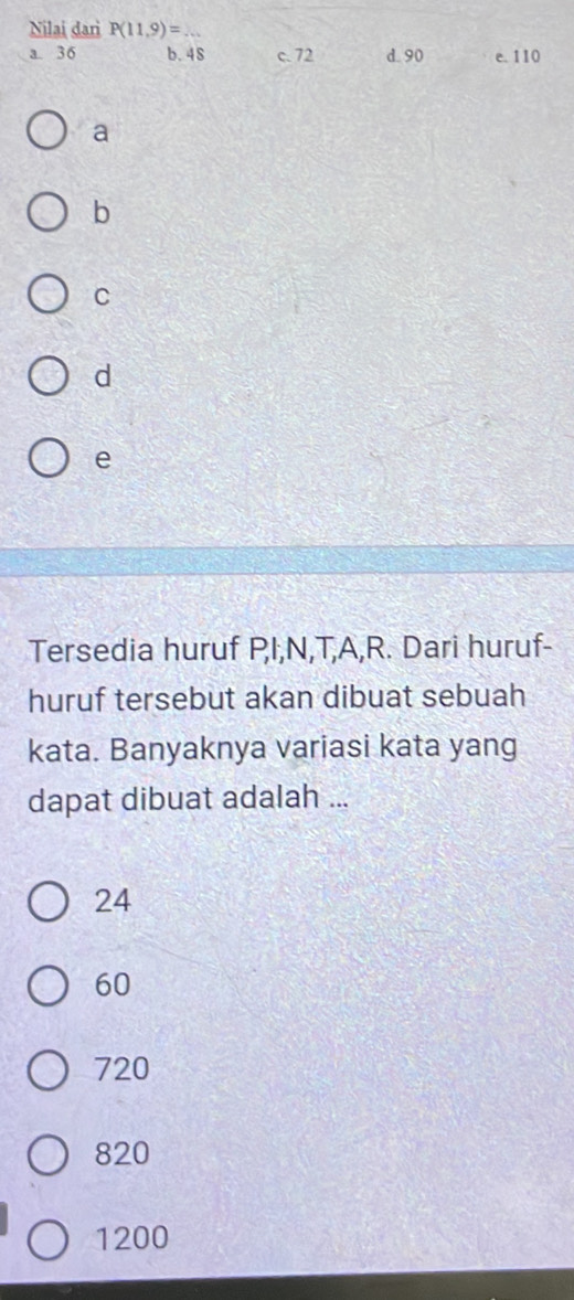 Nilai dari P(11,9)= _
a. 36 b. 48 c. 72 d. 90 e. 110
a
b
C
d
e
Tersedia huruf PI, N, T, A, R. Dari huruf-
huruf tersebut akan dibuat sebuah
kata. Banyaknya variasi kata yang
dapat dibuat adalah ...
24
60
720
820
1200