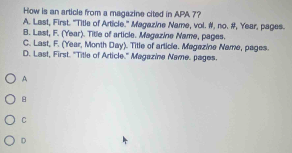 How is an article from a magazine cited in APA 7?
A. Last, First. "Title of Article." Magazine Name, vol. #, no. #, Year, pages.
B. Last, F. (Year). Title of article. Magazine Name, pages.
C. Last, F. (Year, Month Day). Title of article. Magazine Name, pages.
D. Last, First. "Title of Article." Magazine Name. pages.
A
B
C
D