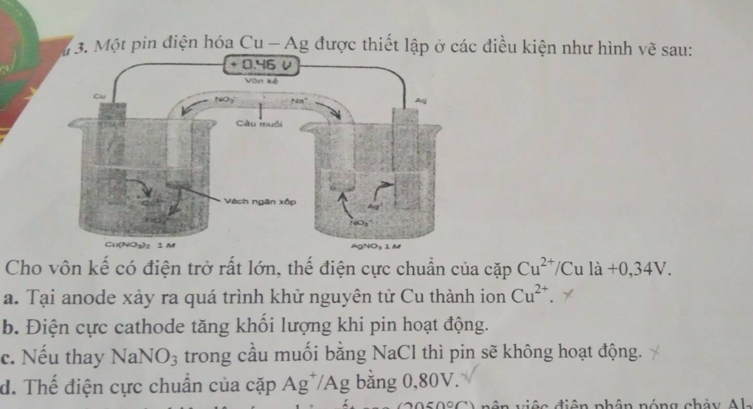 Một pin điện hóa Cu - Ag được thiết lập ở các điều kiện như hình vẽ sau:
Cho vôn kế có điện trở rất lớn, thể điện cực chuẩn của cặp Cu^(2+)/Cula+0,34V.
a. Tại anode xảy ra quá trình khử nguyên tử Cu thành ion Cu^(2+)
b. Điện cực cathode tăng khổi lượng khi pin hoạt động.
c. Nếu thay Na NO_3 trong cầu muối bằng NaCl thì pin sẽ không hoạt động.
d. Thế điện cực chuẩn của cặp Ag^+/Ag bằng 0,80V.
ên việc điện phân nóng chảy Al