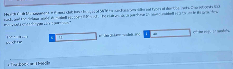 Health Club Management. A fitness club has a budget of $876 to purchase two different types of dumbbell sets. One set costs $33
each, and the deluxe model dumbbell set costs $40 each. The club wants to purchase 24 new dumbbell sets to use in its gym. How 
many sets of each type can it purchase? 
The club can i 33 of the deluxe models and i 40 of the regular models. 
purchase 
eTextbook and Media