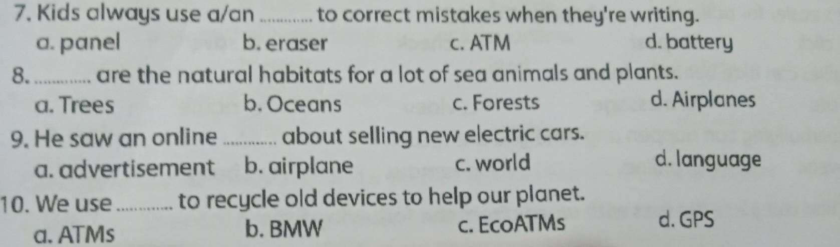 Kids always use a/an _to correct mistakes when they're writing.
a. panel b. eraser c. ATM d. battery
8. _are the natural habitats for a lot of sea animals and plants.
a. Trees b. Oceans c. Forests d. Airplanes
9. He saw an online _about selling new electric cars.
a. advertisement b. airplane c. world
d. language
10. We use _to recycle old devices to help our planet.
a. ATMs b. BMW c. EcoATMs
d. GPS