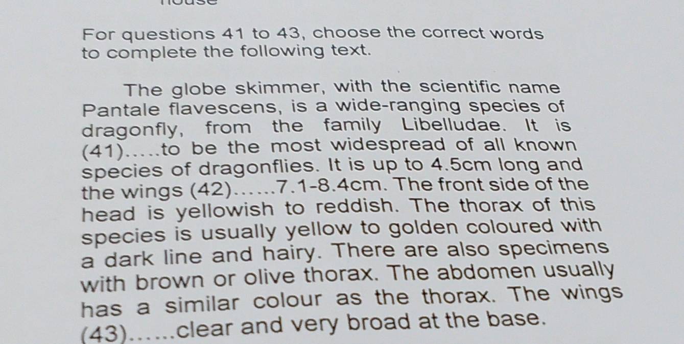 For questions 41 to 43, choose the correct words 
to complete the following text. 
The globe skimmer, with the scientific name 
Pantale flavescens, is a wide-ranging species of 
dragonfly, from the family Libelludae. It is 
(41).....to be the most widespread of all known 
species of dragonflies. It is up to 4.5cm long and 
the wings (42).…..7.1- 8.4cm. The front side of the 
head is yellowish to reddish. The thorax of this 
species is usually yellow to golden coloured with 
a dark line and hairy. There are also specimens 
with brown or olive thorax. The abdomen usually 
has a similar colour as the thorax. The wings 
(43).....clear and very broad at the base.