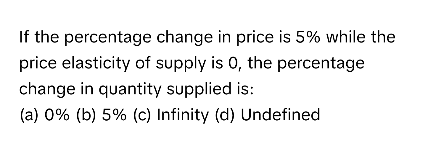 If the percentage change in price is 5% while the price elasticity of supply is 0, the percentage change in quantity supplied is:

(a) 0% (b) 5% (c) Infinity (d) Undefined