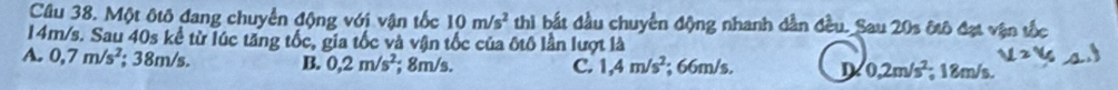 Một ôtô đang chuyển động với vận tốc 10m/s^2 thì bắt đầu chuyển động nhanh dẫn đều._Sau 20s ôtô đạt vận tốc
14m/s. Sau 40s kể từ lúc tăng tốc, gia tốc và vận tốc của ốtô lần lượt là
A. 0,7m/s^2; 38m/s. B. 0,2m/s^2; 8m/s. C. 1,4m/s^2; 66m/s. D 0,2m/s^2; 18m/s,