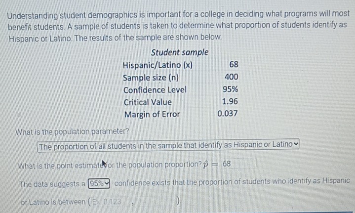 Understanding student demographics is important for a college in deciding what programs will most
benefit students. A sample of students is taken to determine what proportion of students identify as
Hispanic or Latino. The results of the sample are shown below.
What is the population parameter?
The proportion of all students in the sample that identify as Hispanic or Latino
What is the point estimate or the population proportion? hat p=68
The data suggests a 95% confidence exists that the proportion of students who identify as Hispanic
or Latino is between ( Ex:0.123 , ).