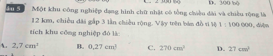 2 300 bọ D. 300 bộ
âu 5 Một khu công nghiệp dạng hình chữ nhật có tổng chiều dài và chiều rộng là
12 km, chiều dài gấp 3 lần chiều rộng. Vậy trên bản đồ tỉ lệ 1:100000 , diện
tích khu công nghiệp đó là:
4. 2,7cm^2 B. 0,27cm 7 C. 270cm^2 D. 27cm^2