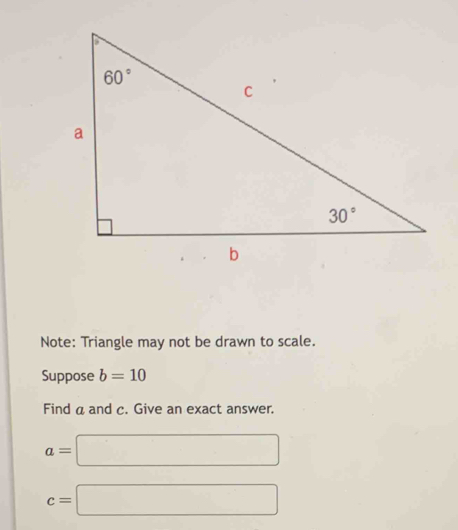 Note: Triangle may not be drawn to scale.
Suppose b=10
Find a and c. Give an exact answer.
a=□
c=□