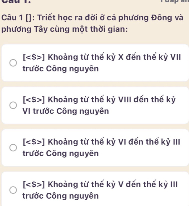 []: Triết học ra đời ở cả phương Đông và
phương Tây cùng một thời gian:
[ ] Khoảng từ thế kỷ X đến thế kỷ VII
trước Công nguyên
[ ] Khoảng từ thế kỳ VIII đến thế kỷ
VI trước Công nguyên
[ ] Khoảng từ thế kỷ VI đến thế kỷ III
trước Công nguyên
[ ] Khoảng từ thế kỷ V đến thế kỷ III
trước Công nguyên