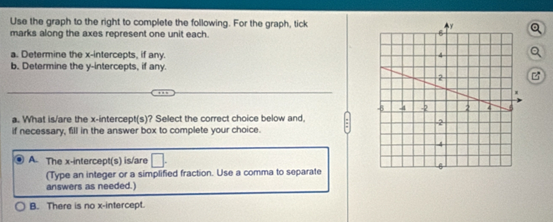 Use the graph to the right to complete the following. For the graph, tick
marks along the axes represent one unit each. 
a. Determine the x-intercepts, if any. 
b. Determine the y-intercepts, if any.
a. What is/are the x-intercept(s)? Select the correct choice below and, :
if necessary, fill in the answer box to complete your choice.
A. The x-intercept(s) is/are
(Type an integer or a simplified fraction. Use a comma to separate
answers as needed.)
B. There is no x-intercept.