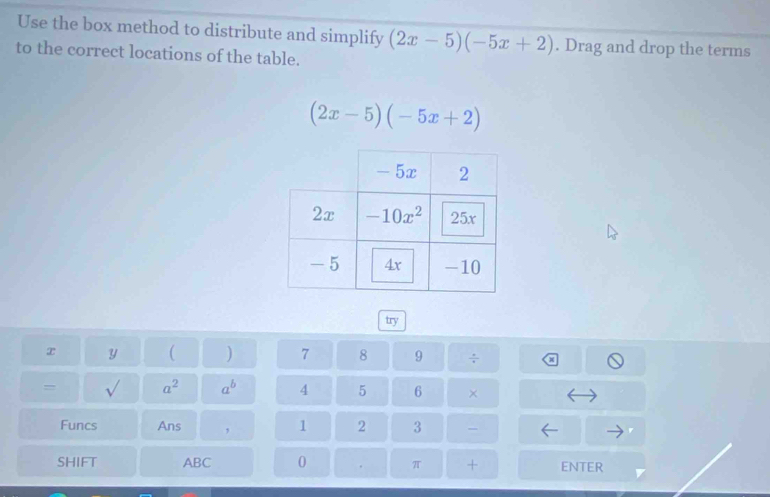 Use the box method to distribute and simplify (2x-5)(-5x+2). Drag and drop the terms
to the correct locations of the table.
(2x-5)(-5x+2)
try
x y ( ) 7 8 9
= √ a^2 a^b 4 5 6 ×
Funcs Ans , 1 2 3 -
SHIFT ABC 0 π + ENTER