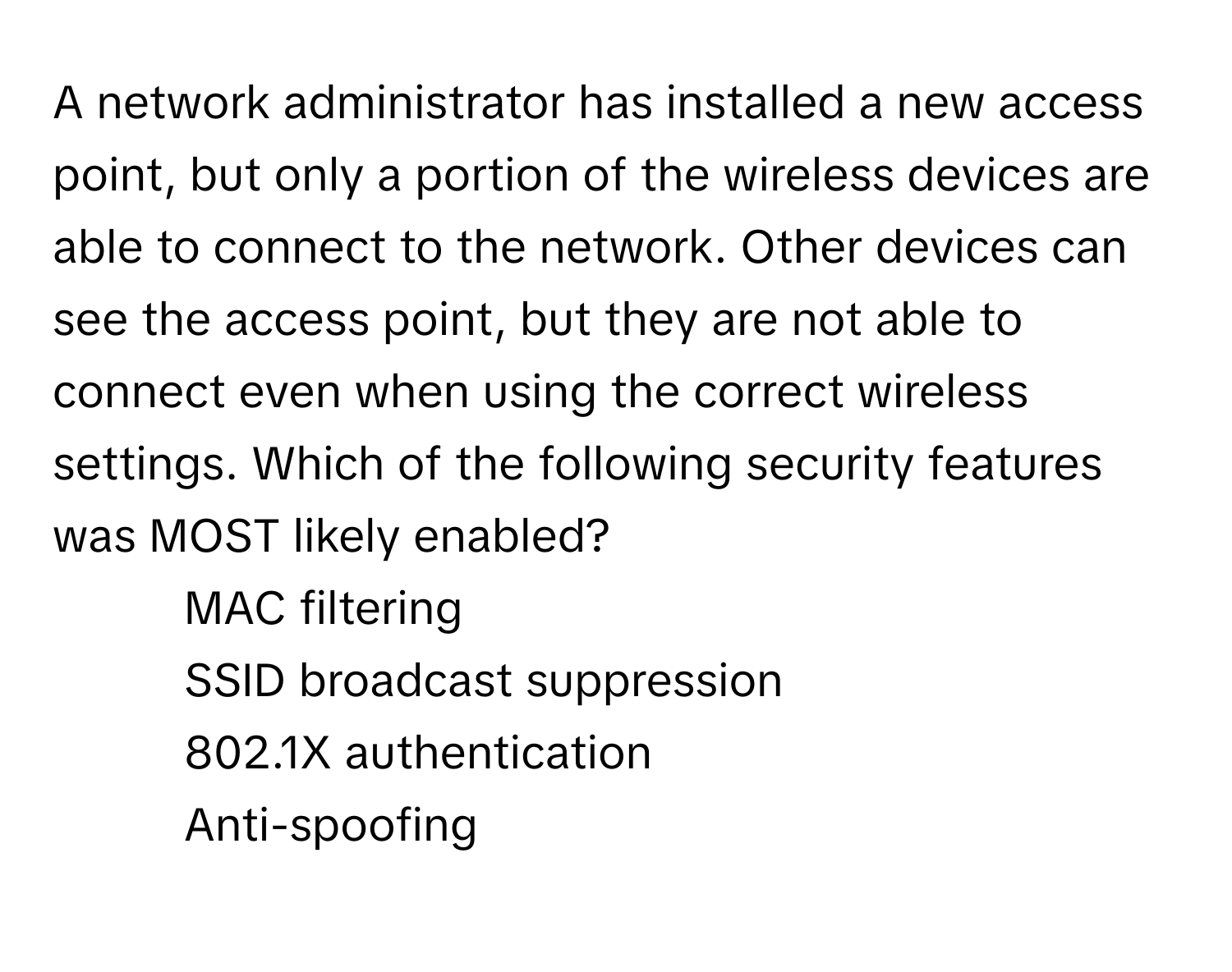 A network administrator has installed a new access point, but only a portion of the wireless devices are able to connect to the network. Other devices can see the access point, but they are not able to connect even when using the correct wireless settings. Which of the following security features was MOST likely enabled?

1) MAC filtering 
2) SSID broadcast suppression 
3) 802.1X authentication 
4) Anti-spoofing