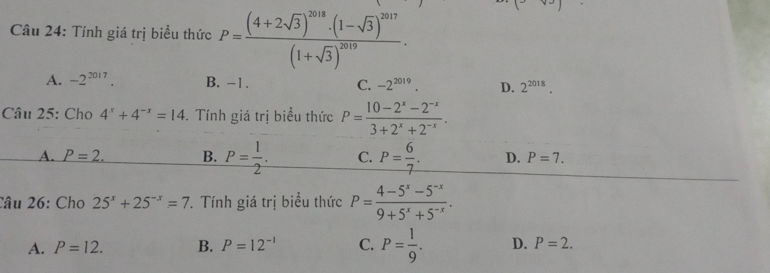 Tính giá trị biểu thức P=frac (4+2sqrt(3))^2018· (1-sqrt(3))^2017(1+sqrt(3))^2019.
A. -2^(2017). B. -1. C. -2^(2019). D. 2^(2018). 
Câu 25: Cho 4^x+4^(-x)=14. Tính giá trị biểu thức P= (10-2^x-2^(-x))/3+2^x+2^(-x) .
A. P=2. B. P= 1/2 . P= 6/7 . 
C.
D. P=7. 
Câu 26: Cho 25^x+25^(-x)=7. Tính giá trị biểu thức P= (4-5^x-5^(-x))/9+5^x+5^(-x) .
A. P=12. B. P=12^(-1) C. P= 1/9 . D. P=2.