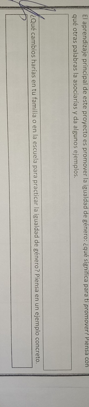 El aprendizaje principal de este proyecto es promover la igualdad de género: ¿qué significa para ti promover? Piensa con 
qué otras palabras la asociarías y da algunos ejemplos. 
¿Qué cambios harías en tu familia o en la escuela para practicar la igualdad de género? Piensa en un ejemplo concreto.